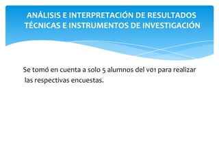 ANÁLISIS E INTERPRETACIÓN DE RESULTADOS
TÉCNICAS E INSTRUMENTOS DE INVESTIGACIÓN

Se tomó en cuenta a solo 5 alumnos del v01 para realizar
las respectivas encuestas.

 