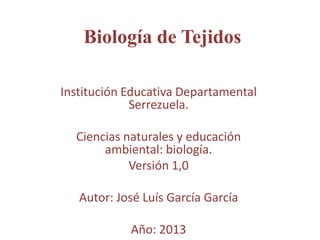 Institución Educativa Departamental
Serrezuela.
Ciencias naturales y educación
ambiental: biología.
Versión 1,0
Autor: José Luís García García
Año: 2013
Biología de Tejidos
 