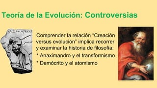 Teoría de la Evolución: Controversias
Comprender la relación “Creación
versus evolución” implica recorrer
y examinar la historia de filosofía:
* Anaximandro y el transformismo
* Demócrito y el atomismo
 
