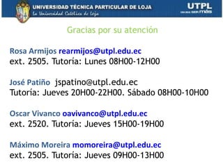 Gracias por su atención
Rosa Armijos rearmijos@utpl.edu.ec
ext. 2505. Tutoría: Lunes 08H00-12H00
José Patiño  jspatino@utpl.edu.ec
Tutoría: Jueves 20H00-22H00. Sábado 08H00-10H00
Oscar Vivanco oavivanco@utpl.edu.ec
ext. 2520. Tutoría: Jueves 15H00-19H00
Máximo Moreira momoreira@utpl.edu.ec
ext. 2505. Tutoría: Jueves 09H00-13H00 69
 