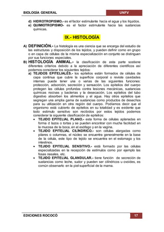 BIOLOGÍA GENERAL UNFV
EDICIONES ROCOCÓ 17
d) HIDROTROPISMO.- es el factor estimulante hacia el agua y los líquidos.
e) QUIMIOTROPISMO- es el factor estimulante hacia las sustancias
químicas.
IX.- HISTOLOGÍA
A) DEFINICIÓN.- La histología es una ciencia que se encarga del estudio de
las estructuras y disposición de los tejidos, y pueden definir como en grupo
o en capa de células de la misma especialización en conjunto se distinguen
por sus funciones especiales.
B) HISTOLOGÍA ANIMAL.- la clasificación de esta parte sostiene
diferentes criterios debido a la apreciación de diferentes científicos así
podemos considerar los siguientes tejidos:
a) TEJIDOS EPITELIALES.- los epitelios están formados de células de
capa continua que cubre la superficie corporal o reviste cavidades
internas puede tener una o varias de las siguientes funciones:
protección, adsorción, secreción y sensación. Los epitelios del cuerpo
protegen las células profundas contra lesiones mecánicas, sustancias
químicas nocivas y bacterias y la desecación. Los epitelios del tubo
digestivo absorben los alimentos y el agua. Hay otros epitelios que
segregan una amplia gama de sustancias como productos de desechos
para su utilización en otra región del cuerpo. Podíamos decir que el
organismo está cubierto de epitelios en su totalidad y es evidente que
todo estimulo sensitivo son recibidos por estos tejidos podemos
considerar la siguiente clasificación de epitelios:
 TEJIDO EPITELIAL PLANO.- esta forma de células aplanadas en
forma d lazos o tortas y se pueden encontrar con mucha facilidad en
la mucosa de la boca, en el esófago y en la vagina.
 TEJIDO EPITELIAL CILÍNDRICO.- son células alargadas como
pilares o columnas, el núcleo se encuentra generalmente en la base
de la célula, este tipo de tejido se encuentra en el estomago y los
intestinos.
 TEJIDO EPITELIAL SENSITIVO.- está formado por las células
especializadas en la recepción de estímulos como por ejemplo las
fosas nasales, etc.
 TEJIDO EPITELIAL GLANDULAR.- tiene función de secreción de
sustancias como leche, sudor y pueden ser cilíndricos u ovoides, es
común observarlo en la piel superficial de la mama.
 