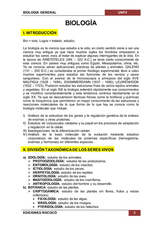 BIOLOGÍA GENERAL UNFV
EDICIONES ROCOCÓ 3
BIOLOGÍA
I. INTRODUCCIÓN
Bio = vida. Logos = tratado, estudio.
La biología es la ciencia que estudia a la vida, en cierto sentido viene a ser una
ciencia muy antigua ya que hace muchos siglos los hombres empezaron a
estudiar los seres vivos al tratar de explicar algunas interrogantes de la vida. En
la época de ARISTÓTELES (384 – 322 A.C.) se tenía cierto conocimiento de
esta ciencia. En países muy antiguos como Egipto, Mesopotamia, china, etc.
Ya se conocía varias aplicaciones prácticas de plantas y animales. GALENO
(131 – 200 D.C.) se consideraba el primer fisiólogo experimental, llevo a cabo
muchos experimentos para estudiar las funciones de los nervios y vasos
sanguíneos. Con el avance de la microoscopia a principios del siglo XVII:
MALPIGUI (1628 - 1694), SWAMMERDANN (1637 - 1680), LEUWENHOOK
(1632 - 1723). Pudieron estudiar las estructuras finas de varios tejidos animales
y vegetales. En el siglo XIX la biología entendió rápidamente sus conocimientos
y se modifico considerablemente y esta tendencia continúa rápidamente en el
siglo XX. Ya que se descubrieron técnicas físicas como la biofísica y químicas
como la bioquímica que permitieron un mayor conocimiento de las estructuras y
reacciones moleculares de lo que forma de lo que hay se conoce como la
biología molecular que incluye:
I) Análisis de la estructura de los genes y la regulación genética de la síntesis
de enzimas y otras proteínas.
II) Estudios de corpúsculos celulares y su papel en los procesos de adaptación
y regulación en la célula.
III) Investigaciones de la diferenciación celular.
IV) Análisis de la base molecular de la evolución mediante estudios
corporativos de las moléculas de proteínas específicas (hemoglobina,
enzimas y hormonas) en diferentes especies.
II. DIVISIÓN TAXONÓMICADE LOS SERES VIVOS
a) ZOOLOGÍA: estudia de los animales.
 PROTOOZOOLOGÍA: estudia de los protozoarios.
 ENTOMOLOGÍA: estudio de los insectos.
 ICTIOLOGÍA: estudio de los peces.
 HERPETOLOGÍA: estudio de los reptiles.
 ORNITOLOGÍA: estudio de las aves.
 MASTOZOOLOGÍA: estudio de los mamíferos.
 ANTROPOLOGÍA: estudio del hombre y su desarrollo.
b) BOTÁNICA: estudio de las plantas.
 CRIPTOGÁMICA: estudio de las plantas sin flores, frutos y raíces
(inferiores)
 FICOLOGÍA: estudio de las algas.
 BRIOLOGÍA: estudio de los musgos.
 PTERIDOLOGÍA: estudio de los helechos.
 