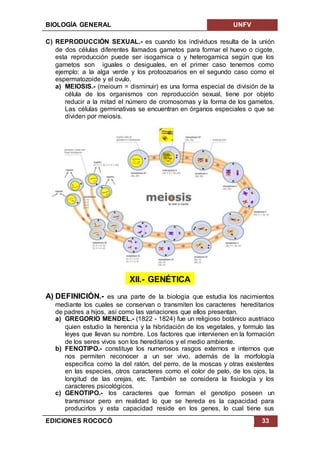 BIOLOGÍA GENERAL UNFV
EDICIONES ROCOCÓ 33
C) REPRODUCCIÓN SEXUAL.- es cuando los individuos resulta de la unión
de dos células diferentes llamados gametos para formar el huevo o cigote,
esta reproducción puede ser isogamica o y heterogamica según que los
gametos son iguales o desiguales, en el primer caso tenemos como
ejemplo: a la alga verde y los protoozoarios en el segundo caso como el
espermatozoide y el ovulo.
a) MEIOSIS.- (meioum = disminuir) es una forma especial de división de la
célula de los organismos con reproducción sexual, tiene por objeto
reducir a la mitad el número de cromosomas y la forma de los gametos.
Las células germinativas se encuentran en órganos especiales o que se
dividen por meiosis.
XII.- GENÉTICA
A) DEFINICIÓN.- es una parte de la biología que estudia los nacimientos
mediante los cuales se conservan o transmiten los caracteres hereditarios
de padres a hijos, así como las variaciones que ellos presentan.
a) GREGORIO MENDEL.- (1822 - 1824) fue un religioso botánico austriaco
quien estudio la herencia y la hibridación de los vegetales, y formulo las
leyes que llevan su nombre. Los factores que intervienen en la formación
de los seres vivos son los hereditarios y el medio ambiente.
b) FENOTIPO.- constituye los numerosos rasgos externos e internos que
nos permiten reconocer a un ser vivo, además de la morfología
especifica como la del ratón, del perro, de la moscas y otras existentes
en las especies, otros caracteres como el color de pelo, de los ojos, la
longitud de las orejas, etc. También se considera la fisiología y los
caracteres psicológicos.
c) GENOTIPO.- los caracteres que forman el genotipo poseen un
transmisor pero en realidad lo que se hereda es la capacidad para
producirlos y esta capacidad reside en los genes, lo cual tiene sus
 