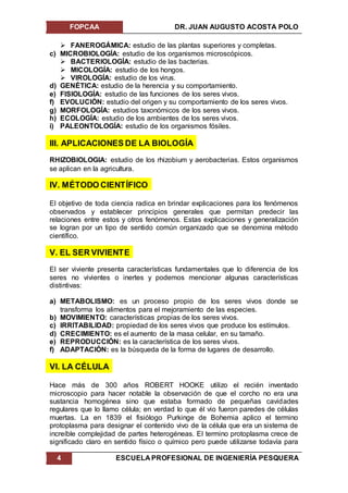 FOPCAA DR. JUAN AUGUSTO ACOSTA POLO
4 ESCUELA PROFESIONAL DE INGENIERÍA PESQUERA
 FANEROGÁMICA: estudio de las plantas superiores y completas.
c) MICROBIOLOGÍA: estudio de los organismos microscópicos.
 BACTERIOLOGÍA: estudio de las bacterias.
 MICOLOGÍA: estudio de los hongos.
 VIROLOGÍA: estudio de los virus.
d) GENÉTICA: estudio de la herencia y su comportamiento.
e) FISIOLOGÍA: estudio de las funciones de los seres vivos.
f) EVOLUCIÓN: estudio del origen y su comportamiento de los seres vivos.
g) MORFOLOGÍA: estudios taxonómicos de los seres vivos.
h) ECOLOGÍA: estudio de los ambientes de los seres vivos.
i) PALEONTOLOGÍA: estudio de los organismos fósiles.
III. APLICACIONES DE LA BIOLOGÍA
RHIZOBIOLOGIA: estudio de los rhizobium y aerobacterias. Estos organismos
se aplican en la agricultura.
IV. MÉTODO CIENTÍFICO
El objetivo de toda ciencia radica en brindar explicaciones para los fenómenos
observados y establecer principios generales que permitan predecir las
relaciones entre estos y otros fenómenos. Estas explicaciones y generalización
se logran por un tipo de sentido común organizado que se denomina método
científico.
V. EL SER VIVIENTE
El ser viviente presenta características fundamentales que lo diferencia de los
seres no vivientes o inertes y podemos mencionar algunas características
distintivas:
a) METABOLISMO: es un proceso propio de los seres vivos donde se
transforma los alimentos para el mejoramiento de las especies.
b) MOVIMIENTO: características propias de los seres vivos.
c) IRRITABILIDAD: propiedad de los seres vivos que produce los estímulos.
d) CRECIMIENTO: es el aumento de la masa celular, en su tamaño.
e) REPRODUCCIÓN: es la característica de los seres vivos.
f) ADAPTACIÓN: es la búsqueda de la forma de lugares de desarrollo.
VI. LA CÉLULA
Hace más de 300 años ROBERT HOOKE utilizo el recién inventado
microscopio para hacer notable la observación de que el corcho no era una
sustancia homogénea sino que estaba formado de pequeñas cavidades
regulares que lo llamo célula; en verdad lo que él vio fueron paredes de células
muertas. La en 1839 el fisiólogo Purkinge de Bohemia aplico el termino
protoplasma para designar el contenido vivo de la célula que era un sistema de
increíble complejidad de partes heterogéneas. El termino protoplasma crece de
significado claro en sentido físico o químico pero puede utilizarse todavía para
 