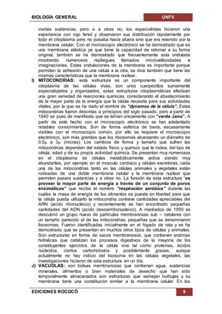 BIOLOGÍA GENERAL UNFV
EDICIONES ROCOCÓ 9
ciertas sustancias; pero a a otras no, los especialistas hicieron una
experiencia con rojo fenol y observaron sus distribución rápidamente por
todo el citoplasma pero no pasaba hacia afuera sino que era retenido por la
membrana celular. Con el microscopio electrónico se ha demostrado que es
una membrana elástica ya que tiene la capacidad de retornar a su forma
original, también se ha demostrado que frecuentemente esta ondulada
mostrando numerosos repliegues llamados microvellocidades e
imaginaciones. Estas ondulaciones de la membrana es importante porque
permiten la adhesión de una célula a la otra, se dice también que tiene las
mismas características que la membrana nuclear.
I) MITOCONDRIAS: esta estructura es un componente importante del
citoplasma de las células vivas, son unos cuerpecillos sumamente
especializados y organizados, estas estructuras citoplasmáticas efectúan
una gran variedad de reacciones químicas, considerando el abastecimiento
de la mayor parte de la energía que la célula necesita para sus actividades
vitales, por la que se ha dado el nombre de “dynamos de la célula”. Estas
mitocondrias fueron descritas a principios del siglo pasado, pero a partir de
1940 se puso de manifiesto que se teñían únicamente con “verde Jano”. A
partir de este hecho con el microscopio electrónico se han adelantado
notables conocimientos. Son de forma esférica de barra, escasamente
visibles con el microscopio común, por ello se requiere el microscopio
electrónico, son más grandes que los ribosomas alcanzando un diámetro de
0.5µ a 3µ (micras). Los cambios de forma y tamaño que sufren las
mitocondrias dependen del estado físico y químico que le rodea, del tipo de
célula, edad y de su propia actividad química. Se presentan muy numerosos
en el citoplasma de células metabólicamente activa siendo muy
abundantes, por ejemplo en el musculo cardiaco y células excretoras, cada
una de las mitocondrias tanto en las células animales y vegetales están
rodeadas de una doble membrana celular y la membrana nuclear que
permiten pasara sustancias y a otras no. La función de esta estructura “es
proveer la mayor parte de energía a través de un conjunto de poros
enzimáticos” que recibe el nombre “respiración aeróbica” durante las
cuales la masa de energía de los alimentos es puesta en libertad para que
la célula pueda utilizarlo la mitocondria contiene cantidades apreciables del
ARN (acido ribonucleico) y recientemente se han encontrado pequeñas
cantidades del ADN (acido desoxirribonucleico). A mediados de 1950 se
descubrió un grupo nuevo de partículas membranosas sub – celulares con
un tamaño parecido al de las mitocondrias, pequeñas que se denominaron
lisosomas. Fueron identificadas inicialmente en el hígado de rata y se ha
demostrado que se presentan en muchos otros tipos de células y animales.
Son estructuras en forma de sacos membranosos, que contienen enzimas
hidralicas que catalizan los procesos digestivos de la mayoría de los
constituyentes ejercidos de la célula viva tal como proteínas, ácidos
nucleídos, ciertos carbohidratos y posiblemente grasas, aunque
actualmente no hay indicio del lisosoma en las células vegetales, las
investigaciones hicieron de esta estructura en un día.
J) VACUOLAS: son bolsas membranosas que contienen agua, sustancias
minerales, alimentos o bien materiales de desecho que han sido
temporalmente almacenados son estructuras que semejan burbujas y su
membrana tiene una constitución similar a la membrana celular. En los
 