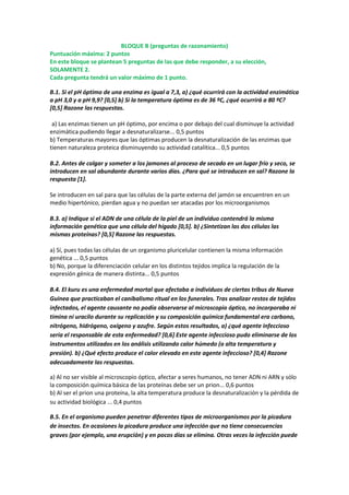 BLOQUE B (preguntas de razonamiento)
Puntuación máxima: 2 puntos
En este bloque se plantean 5 preguntas de las que debe responder, a su elección,
SOLAMENTE 2.
Cada pregunta tendrá un valor máximo de 1 punto.
B.1. Si el pH óptimo de una enzima es igual a 7,3, a) ¿qué ocurrirá con la actividad enzimática
a pH 3,0 y a pH 9,9? [0,5] b) Si la temperatura óptima es de 36 ºC, ¿qué ocurrirá a 80 ºC?
[0,5] Razone las respuestas.
a) Las enzimas tienen un pH óptimo, por encima o por debajo del cual disminuye la actividad
enzimática pudiendo llegar a desnaturalizarse... 0,5 puntos
b) Temperaturas mayores que las óptimas producen la desnaturalización de las enzimas que
tienen naturaleza proteica disminuyendo su actividad catalítica... 0,5 puntos
B.2. Antes de colgar y someter a los jamones al proceso de secado en un lugar frío y seco, se
introducen en sal abundante durante varios días. ¿Para qué se introducen en sal? Razone la
respuesta [1].
Se introducen en sal para que las células de la parte externa del jamón se encuentren en un
medio hipertónico, pierdan agua y no puedan ser atacadas por los microorganismos
B.3. a) Indique si el ADN de una célula de la piel de un individuo contendrá la misma
información genética que una célula del hígado [0,5]. b) ¿Sintetizan las dos células las
mismas proteínas? [0,5] Razone las respuestas.
a) Sí, pues todas las células de un organismo pluricelular contienen la misma información
genética ... 0,5 puntos
b) No, porque la diferenciación celular en los distintos tejidos implica la regulación de la
expresión génica de manera distinta... 0,5 puntos
B.4. El kuru es una enfermedad mortal que afectaba a individuos de ciertas tribus de Nueva
Guinea que practicaban el canibalismo ritual en los funerales. Tras analizar restos de tejidos
infectados, el agente causante no podía observarse al microscopio óptico, no incorporaba ni
timina ni uracilo durante su replicación y su composición química fundamental era carbono,
nitrógeno, hidrógeno, oxígeno y azufre. Según estos resultados, a) ¿qué agente infeccioso
sería el responsable de esta enfermedad? [0,6] Este agente infeccioso pudo eliminarse de los
instrumentos utilizados en los análisis utilizando calor húmedo (a alta temperatura y
presión). b) ¿Qué efecto produce el calor elevado en este agente infeccioso? [0,4] Razone
adecuadamente las respuestas.
a) Al no ser visible al microscopio óptico, afectar a seres humanos, no tener ADN ni ARN y sólo
la composición química básica de las proteínas debe ser un prion... 0,6 puntos
b) Al ser el prion una proteína, la alta temperatura produce la desnaturalización y la pérdida de
su actividad biológica ... 0,4 puntos
B.5. En el organismo pueden penetrar diferentes tipos de microorganismos por la picadura
de insectos. En ocasiones la picadura produce una infección que no tiene consecuencias
graves (por ejemplo, una erupción) y en pocos días se elimina. Otras veces la infección puede
 