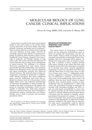 LUNG CANCER                                                                      0272–5231/02 $15.00      .00




                         MOLECULAR BIOLOGY OF LUNG
                       CANCER: CLINICAL IMPLICATIONS
                                        Kwun M. Fong, MBBS, PhD, and John D. Minna, MD




   Lung cancer accounts for the most cancer-related     MOLECULAR EPIDEMIOLOGY:
deaths in men and women in the United States,           INHERITED LUNG CANCER
causing about 29% of all cancer deaths, more than       SUSCEPTIBILITY
prostate, colorectal, and breast cancers combined.59
There is intense effort now looking at the screening       The major classes of carcinogens in tobacco
and early detection of lung cancer, with the in-        smoke are the polycyclic hydrocarbons (such as
creasingly used low-dose spiral CT scanning tech-       benzo (a) pyrene), the nitrosamines, and the aro-
nology. In addition, there has been a ﬂurry of new,     matic amines. Tobacco smoke carcinogens may be
biologically based therapy designed from knowl-         activated enzymatically to chemically reactive elec-
edge of molecular and biologic changes in lung          trophiles that form carcinogen DNA adducts. Al-
cancer cells. This review discusses the relevance of    though most lung cancer cases are linked to smok-
recent molecular data on lung cancer pathogenesis       ing, only a minority of heavy smokers develop
to clinical practice. The challenge is to translate     lung cancer, leading to the notion that there may
discoveries regarding how lung cancers achieve          be genetic factors that affect individual susceptibil-
uncontrolled growth, proliferation, and metastatic      ity to develop lung cancer. Familial aggregation
behavior by disruption of key cell-cycle regulators     (clustering of cases) was described some time ago,
and signal transduction cascades into improved          with the observation of more lung cancer in rela-
clinical outcomes. The molecular basis of lung car-     tives of lung cancer cases.129, 191 Segregation analy-
cinogenesis, essentially by genetically or epigenet-    ses have suggested a mendelian codominant pat-
ically altering oncogenes and tumor suppressor          tern of inheritance 161 perhaps most relevant to
genes, must be understood more fully and ex-            early onset, never-smoking lung cancer cases.158 In
ploited to enhance survival in the presence of this     addition, there has been much interest in identi-
highly lethal cancer. The molecular epidemiology        fying the more common genetic variants or poly-
of individual susceptibility to tobacco smoke car-      morphisms that are hypothesized to affect lung
cinogens may help in focusing on the highest risk       cancer risk, particularly focusing on molecules as-
group for screening technologies, which are now         sociated with carcinogen handling and DNA re-
capable of detecting very small lung nodules.63         pair. An individual’s susceptibility to cancer may
Moreover, clinicians need new clinical strategies to    be affected partially by the balance between the
complement surgery, radiotherapy, and chemo-            capacity to activate inhaled procarcinogens (phase
therapy, and to assist in primary and secondary         I enzymes) and the capacity to detoxify carcino-
prevention efforts.                                     gens (phase II enzymes), for example.178 It is recog-
                                                        nized increasingly that genetic polymorphisms
                                                        common in the population can affect each of these
  We are grateful to Dr Maree Colosimo for reviewing    processes, leading to the notion that an individu-
this manuscript. Supported by Lung Cancer SPORE         al’s lung cancer susceptibility could be affected
Grant P50 CA70907                                       by genetic polymorphisms, modiﬁed by tobacco



From the Prince Charles Hospital, Chermside, Brisbane, Australia (KMF); and the Hamon Center for Therapeutic
  Oncology Research, University of Texas Southwestern Medical Center, Dallas, Texas (JDM)


CLINICS IN CHEST MEDICINE

VOLUME 23 • NUMBER 1 • MARCH 2002                                                                          83
 