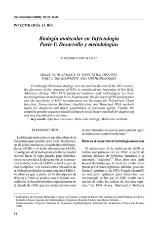 Rev Chil Infect (2002); 19 (1): 14-24


INFECTOLOGÍA AL DÍA



                      Biología molecular en Infectología
                      Parte I: Desarrollo y metodologías

                                        ALEJANDRO CORVALÁN R.*




                       MOLECULAR BIOLOGY IN INFECTIOUS DISEASES.
                        PART I. DEVELOPMENT AND METHODOLOGIES

              Eventhough Molecular Biology was iniciated at the end of the XIX century,
         the discovery of the structure of DNA is considered the beginning of this field.
         Advances during 1960-1970 produced methods and technologies to study
         microorganisms at molecular level. In particular, the discovery of DNA polymerase
         and the specificity of DNA reanaturation are the bases for Polymerase Chain
         Reaction, Transcription Mediated Amplification, and Branched DNA methods
         useful for diagnosis and direct quantitation of infectious agents. Finally, the
         complete genome sequence should ultimately result in new methods for diagnosing
         and treating infectious diseases.
              Key words: Infectious diseases, Molecular biology, Molecular methods.


               INTRODUCCIÓN                                las herramientas necesarias para estudiar agen-
                                                           tes infecciosos a nivel molecular.2
   La biología molecular es una disciplina de la
bioquímica que estudia, entre otras, las molécu-           Hitos en el desarrollo de la biología molecular
las de ácidos nucleicos, el ácido desoxirribonu-
cleico (ADN) y el ácido ribonucleico (ARN).                   El aislamiento de la molécula de ADN se
Los orígenes de la biología molecular se pueden            realizó por primera vez en 1869, a partir de
rastrear hasta el siglo pasado pero histórica-             núcleos aislados de linfocitos humanos y se
mente se considera la descripción de la estruc-            denominó “nucleina”.3 Diez años más tarde
tura de doble hebra del ADN como el origen de              Koseel demostró que la nucleina estaba com-
esta disciplina.1 Los avances más relevantes de            puesta por 4 bases orgánicas, adenina, guanina,
la biología molecular se muestran en la Tabla 1.           timina y citosina y, en 1924, Fuegel desarrolló
Se observa que a partir de la descripción de               un marcador químico para demostrar por
Watson y Crick se produjo una creciente acu-               microscopia de luz que el ADN estaba en el
mulación de descubrimientos, especialmente en              núcleo de todas las células de distintas espe-
la década de 1960, que nos permiten hoy tener              cies.3 En 1944 Avery, MacLeod y McCarty


* Laboratorio de Biología Molecular Clínica Las Condes, Unidad de Desarrollo Instituto de Salud Publica de Chile e
  Instituto Chileno Japonés de Enfermedades Digestivas Hospital Clínico San Borja-Arriarán.
  Financiamiento: Proyecto Métodos de Vigilancia Epidemiológica, Subdirección Académica Clínica Las Condes
  2000.

14
 