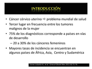 • Cáncer cérvico uterino  problema mundial de salud
• Tercer lugar en frecuencia entre los tumores
malignos de la mujer
• 75% de los diagnósticos corresponde a países en vías
de desarrollo
– 20 a 30% de los cánceres femeninos
• Mayores tasas de incidencia se encuentran en
algunos países de África, Asia, Centro y Sudamérica
Torres-Lobatón A, et al. Ginecol Obstet Mex 2013; 81:71-76.
 