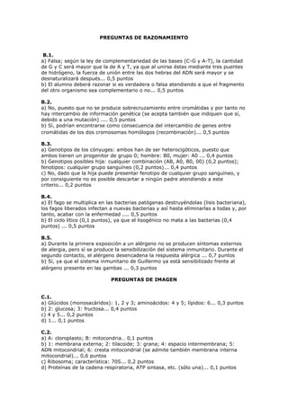 PREGUNTAS DE RAZONAMIENTO
B.1.
a) Falsa; según la ley de complementariedad de las bases (C-G y A-T), la cantidad
de G y C será mayor que la de A y T, ya que al unirse éstas mediante tres puentes
de hidrógeno, la fuerza de unión entre las dos hebras del ADN será mayor y se
desnaturalizará después... 0,5 puntos
b) El alumno deberá razonar si es verdadera o falsa atendiendo a que el fragmento
del otro organismo sea complementario o no... 0,5 puntos
B.2.
a) No, puesto que no se produce sobrecruzamiento entre cromátidas y por tanto no
hay intercambio de información genética (se acepta también que indiquen que sí,
debido a una mutación) .... 0,5 puntos
b) Sí, podrían encontrarse como consecuencia del intercambio de genes entre
cromátidas de los dos cromosomas homólogos (recombinación)... 0,5 puntos
B.3.
a) Genotipos de los cónyuges: ambos han de ser heterocigóticos, puesto que
ambos tienen un progenitor de grupo 0; hombre: B0, mujer: A0 ... 0,4 puntos
b) Genotipos posibles hija: cualquier combinación (AB, A0, B0, 00) (0,2 puntos);
fenotipos: cualquier grupo sanguíneo (0,2 puntos)... 0,4 puntos
c) No, dado que la hija puede presentar fenotipo de cualquier grupo sanguíneo, y
por consiguiente no es posible descartar a ningún padre atendiendo a este
criterio... 0,2 puntos
B.4.
a) El fago se multiplica en las bacterias patógenas destruyéndolas (lisis bacteriana),
los fagos liberados infectan a nuevas bacterias y así hasta eliminarlas a todas y, por
tanto, acabar con la enfermedad .... 0,5 puntos
b) El ciclo lítico (0,1 puntos), ya que el lisogénico no mata a las bacterias (0,4
puntos) ... 0,5 puntos
B.5.
a) Durante la primera exposición a un alérgeno no se producen síntomas externos
de alergia, pero sí se produce la sensibilización del sistema inmunitario. Durante el
segundo contacto, el alérgeno desencadena la respuesta alérgica ... 0,7 puntos
b) Sí, ya que el sistema inmunitario de Guillermo ya está sensibilizado frente al
alérgeno presente en las gambas ... 0,3 puntos
PREGUNTAS DE IMAGEN
C.1.
a) Glúcidos (monosacáridos): 1, 2 y 3; aminoácidos: 4 y 5; lípidos: 6... 0,3 puntos
b) 2: glucosa; 3: fructosa... 0,4 puntos
c) 4 y 5... 0,2 puntos
d) 1... 0,1 puntos
C.2.
a) A: cloroplasto; B: mitocondria… 0,1 puntos
b) 1: membrana externa; 2: tilacoide; 3: grana; 4: espacio intermembrana; 5:
ADN mitocondrial; 6: cresta mitocondrial (se admite también membrana interna
mitocondrial)... 0,6 puntos
c) Ribosoma; característica: 70S... 0,2 puntos
d) Proteínas de la cadena respiratoria, ATP sintasa, etc. (sólo una)... 0,1 puntos
 