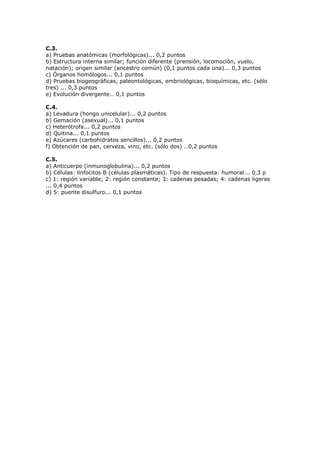 C.3.
a) Pruebas anatómicas (morfológicas)... 0,2 puntos
b) Estructura interna similar; función diferente (prensión, locomoción, vuelo,
natación); origen similar (ancestro común) (0,1 puntos cada una)... 0,3 puntos
c) Órganos homólogos... 0,1 puntos
d) ruebas bio eo r icas, paleontol icas, embriol icas, bio u micas, etc. (sólo
tres) ... 0,3 puntos
e) Evolución divergente… 0,1 puntos
C.4.
a) Levadura (hongo unicelular)... 0,2 puntos
b) Gemación (asexual)... 0,1 puntos
c) Heterótrofa... 0,2 puntos
d) Quitina... 0,1 puntos
e) Azúcares (carbohidratos sencillos)... 0,2 puntos
f) Obtención de pan, cerveza, vino, etc. (sólo dos) …0,2 puntos
C.5.
a) Anticuerpo (inmunoglobulina)... 0,2 puntos
b) Células: linfocitos B (células plasmáticas). Tipo de respuesta: humoral... 0,3 p
c) 1: región variable; 2: región constante; 3: cadenas pesadas; 4: cadenas ligeras
... 0,4 puntos
d) 5: puente disulfuro... 0,1 puntos
 