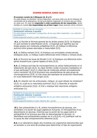 EXAMEN RESERVA JUNIO 2023
El examen consta de 3 Bloques (A, B y C)
En cada bloque se plantean varias preguntas, una para cada uno de los bloques de
contenidos de la asignatura, de las que deberá responder al número que se indica
en cada uno. En caso de responder a más cuestiones de las requeridas, serán
tenidas en cuenta las respondidas en primer lugar hasta alcanzar dicho número.
BLOQUE A (preguntas de concepto)
Puntuación máxima: 6 puntos
En este bloque se plantean 5 preguntas, de las que debe responder, a su elección,
SOLAMENTE 3.
Cada pregunta tendrá un valor máximo de 2 puntos.
A.1. a) Escriba la fórmula general de los ácidos grasos [0,5]. b) Explique
en qué consiste la esterificación [0,5]. c) Exponga qué significa que los
ácidos grasos son moléculas anfipáticas [0,5]. d) Indique la diferencia
química entre grasas saturadas e insaturadas [0,5].
A.2. a) Defina meiosis [0,4]. b) Explique sus principales consecuencias
biológicas [0,8]. c) Indique cuatro diferencias entre mitosis y meiosis [0,8].
A.3. a) Enuncie las leyes de Mendel [1,5]. b) Explique una diferencia entre
genes autosómicos y genes ligados al sexo [0,5].
A.4. a) Indique qué tipo de microorganismos se utiliza habitualmente en la
elaboración del pan [0,2]. b) ¿Qué nombre recibe el proceso metabólico en
el que participan? [0,2] c) ¿Qué tipo de moléculas utilizan principalmente
como nutriente? [0,2] d) Enumere tres características de este grupo de
microorganismos [0,9]. e) Cite otros dos ejemplos de productos industriales
en cuya elaboración intervengan [0,5].
A.5. En relación con los anticuerpos, indique: a) ¿qué células los sintetizan?
[0,2]; b) ¿cuál es su naturaleza química? [0,2] c) Describa la reacción
antígeno-anticuerpo [0,6]. d) Cite y explique dos reacciones antígeno-
anticuerpo [1].
BLOQUE B (preguntas de razonamiento)
Puntuación máxima: 2 puntos
En este bloque se plantean 5 preguntas de las que debe responder, a su elección,
SOLAMENTE 2.
Cada pregunta tendrá un valor máximo de 1 punto.
B.1. Dos polisacáridos A y B, ambos homopolímeros de glucosa, son
sometidos a la acción de jugos digestivos humanos. El homopolímero A se
descompone en glucosa, mientras que la acción de los jugos sobre el
polisacárido B no provoca que éste se descomponga en glucosa. a)
Identifique qué polisacáridos pueden ser A y B [0,4] y b) justifique cuál es
la causa de este comportamiento diferente [0,6].
B.2. A un laboratorio llegan dos muestras con organismos desconocidos que
se someten a una serie de pruebas para determinar el tipo de organización
 