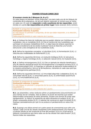 EXAMEN TITULAR JUNIO 2023
El examen consta de 3 Bloques (A, B y C)
En cada bloque se plantean varias preguntas, una para cada uno de los bloques de
contenidos de la asignatura, de las que deberá responder al número que se indica
en cada uno. En caso de responder a más cuestiones de las requeridas, serán
tenidas en cuenta las respondidas en primer lugar hasta alcanzar dicho número.
BLOQUE A (preguntas de concepto)
Puntuación máxima: 6 puntos
En este bloque se plantean 5 preguntas, de las que debe responder, a su elección,
SOLAMENTE 3.
Cada pregunta tendrá un valor máximo de 2 puntos.
A.1. a) Indique los tipos de moléculas que se pueden obtener por hidrólisis de un
nucleósido y de un nucleótido [0,5]. b) Cite el nombre de tres nucleótidos que
participen en procesos metabólicos [0,3]. c) ¿Qué tipos de enlaces soportan la
estructura bicatenaria de los ácidos nucleicos? [0,4] d) Describa una función
estructural y otra energética de los nucleótidos [0,8].
A.2. Defina los siguientes conceptos: a) glucólisis [0,4]; b) fermentación [0,4]. c)
Describa dos modalidades de fosforilación [1,2].
A.3. Defina los siguientes términos: a) evolución biológica [0,5]; b) estructura
homóloga u órgano homólogo [0,5]; c) selección natural [0,5]; d) mutación [0,5].
A.4. a) Defina microorganismo [0,5]. b) Cite un ejemplo de relación beneficiosa y
otro de relación perjudicial entre los microorganismos y la especie humana [0,5]. c)
Defina biotecnología [0,6]. d) Exponga un ejemplo de aplicación biotecnológica en
la industria alimentaria y otro en la farmacéutica, indicando en cada caso qué tipo
de microorganismos participa [0,4].
A.5. Defina los siguientes términos: a) inmunidad adquirida o adaptativa [0,4]; b)
inmunidad natural [0,4]; c) inmunidad pasiva [0,4]; d) enfermedad autoinmune
[0,4]; e) inmunodeficiencia [0,4].
BLOQUE B (preguntas de razonamiento)
Puntuación máxima: 2 puntos
En este bloque se plantean 5 preguntas de las que debe responder, a su elección,
SOLAMENTE 2.
Cada pregunta tendrá un valor máximo de 1 punto.
B.1. Las alcachofas y otras verduras sufren un pardeamiento (oscurecimiento) al
poco tiempo de ser cortadas. Esto se debe a la acción de enzimas que oxidan
determinados compuestos de estos alimentos. Existen tres formas de evitar este
pardeamiento: a) reducir la exposición de estos alimentos al oxígeno [0,4]; b)
añadir compuestos ácidos [0,3]; c) calentar las verduras en agua hirviendo [0,3].
Explique razonadamente por qué no se produce el pardeamiento en estos tres
casos.
B.2. Suponga una célula animal con cuatro pares de cromosomas que sufre una
mitosis. Cada una de las células resultantes sufre posteriormente una meiosis. a)
¿Cuántas células se han producido al final del proceso? [0,5] b) ¿Cuál sería la
dotación cromosómica que tiene cada una de las células tras cada división? [0,5]
Razone todas las respuestas.
 