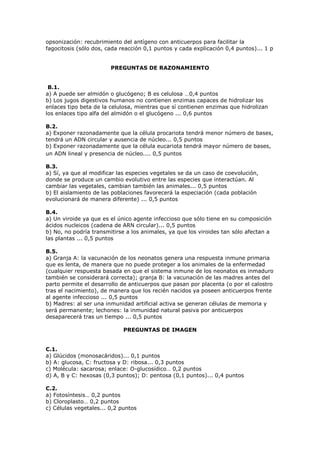 opsonización: recubrimiento del antígeno con anticuerpos para facilitar la
fagocitosis (sólo dos, cada reacción 0,1 puntos y cada explicación 0,4 puntos)... 1 p
PREGUNTAS DE RAZONAMIENTO
B.1.
a) A puede ser almidón o glucógeno; B es celulosa …0,4 puntos
b) Los jugos digestivos humanos no contienen enzimas capaces de hidrolizar los
enlaces tipo beta de la celulosa, mientras que sí contienen enzimas que hidrolizan
los enlaces tipo alfa del almidón o el glucógeno ... 0,6 puntos
B.2.
a) Exponer razonadamente que la célula procariota tendrá menor número de bases,
tendrá un ADN circular y ausencia de núcleo... 0,5 puntos
b) Exponer razonadamente que la célula eucariota tendrá mayor número de bases,
un ADN lineal y presencia de núcleo.... 0,5 puntos
B.3.
a) Sí, ya que al modificar las especies vegetales se da un caso de coevolución,
donde se produce un cambio evolutivo entre las especies que interactúan. Al
cambiar las vegetales, cambian también las animales... 0,5 puntos
b) El aislamiento de las poblaciones favorecerá la especiación (cada población
evolucionará de manera diferente) ... 0,5 puntos
B.4.
a) Un viroide ya que es el único agente infeccioso que sólo tiene en su composición
ácidos nucleicos (cadena de ARN circular)... 0,5 puntos
b) No, no podría transmitirse a los animales, ya que los viroides tan sólo afectan a
las plantas ... 0,5 puntos
B.5.
a) Granja A: la vacunación de los neonatos genera una respuesta inmune primaria
que es lenta, de manera que no puede proteger a los animales de la enfermedad
(cualquier respuesta basada en que el sistema inmune de los neonatos es inmaduro
también se considerará correcta); granja B: la vacunación de las madres antes del
parto permite el desarrollo de anticuerpos que pasan por placenta (o por el calostro
tras el nacimiento), de manera que los recién nacidos ya poseen anticuerpos frente
al agente infeccioso ... 0,5 puntos
b) Madres: al ser una inmunidad artificial activa se generan células de memoria y
será permanente; lechones: la inmunidad natural pasiva por anticuerpos
desaparecerá tras un tiempo ... 0,5 puntos
PREGUNTAS DE IMAGEN
C.1.
a) Glúcidos (monosacáridos)... 0,1 puntos
b) A: glucosa, C: fructosa y D: ribosa... 0,3 puntos
c) Molécula: sacarosa; enlace: O-glucosídico… 0,2 puntos
d) A, B y C: hexosas (0,3 puntos); D: pentosa (0,1 puntos)... 0,4 puntos
C.2.
a) Fotosíntesis… 0,2 puntos
b) Cloroplasto… 0,2 puntos
c) Células vegetales... 0,2 puntos
 
