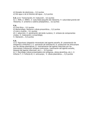 d) Donador de electrones... 0,2 puntos
e) Del agua o de la fotolisis del agua... 0,2 puntos
C.3. a) A: Transcripción; B: traducción… 0,5 puntos
b) 1: ADN; 2: ARNm; 3: subunidad pequeña del ribosoma; 4: subunidad grande del
ribosoma; 5: proteína o cadena polipeptídica... 0,5 puntos
C.4.
a) Ciclo lítico... 0,2 puntos
b) Bacteriofago; bacteria o célula procariótica... 0,2 puntos
c) Lisis o muerte... 0,1 puntos
d) 1: adsorción; 2: penetración del ácido nucleico; 3: síntesis de componentes
virales; 4: maduración o ensamblaje;
5: liberación... 0,5 puntos
C.5.
a) A: fagocitosis (digestión intracelular) del agente extraño; B: presentación de
antígenos a linfocitos T; C: activación de linfocitos B; D: producción de anticuerpos
por las células plasmáticas; E: neutralización del agente infeccioso por los
anticuerpos (interacción antígeno anticuerpo, inactivación del agente extraño,
bloqueo del agente infeccioso, etc.) ... 0,5 puntos
b) 1: Macrófago (célula presentadora de antígenos, célula dendrítica, etc.); 2:
linfocito T; 3: linfocito B; 4: anticuerpo; 5: célula plasmática.... 0,5 puntos
 