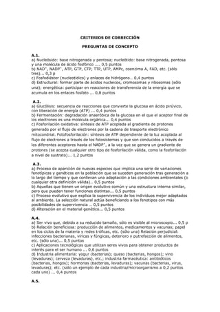 CRITERIOS DE CORRECCIÓN
PREGUNTAS DE CONCEPTO
A.1.
a) Nucleósido: base nitrogenada y pentosa; nucleótido: base nitrogenada, pentosa
y una molécula de ácido fosfórico .... 0,5 puntos
b) NAD+
, NADP+
, ATP, GTP, CTP, TTP, UTP, AMPc, coenzima A, FAD, etc. (sólo
tres)... 0,3 p
c) Fosfodiéster (nucleotídico) y enlaces de hidrógeno… 0,4 puntos
d) Estructural: formar parte de ácidos nucleicos, cromosomas y ribosomas (sólo
una); energética: participar en reacciones de transferencia de la energía que se
acumula en los enlaces fosfato ... 0,8 puntos
A.2.
a) Glucólisis: secuencia de reacciones que convierte la glucosa en ácido pirúvico,
con liberación de energía (ATP) ... 0,4 puntos
b) Fermentación: degradación anaeróbica de la glucosa en el que el aceptor final de
los electrones es una molécula orgánica... 0,4 puntos
c) Fosforilación oxidativa: síntesis de ATP acoplada al gradiente de protones
generado por el flujo de electrones por la cadena de trasporte electrónico
mitocondrial. Fotofosforilación: síntesis de ATP dependiente de la luz acoplada al
flujo de electrones a través de los fotosistemas y que son conducidos a través de
los diferentes aceptores hasta el NADP+
, a la vez que se genera un gradiente de
protones (se acepta cualquier otro tipo de fosforilación válida, como la fosforilación
a nivel de sustrato)... 1,2 puntos
A.3.
a) Proceso de aparición de nuevas especies que implica una serie de variaciones
fenotípicas y genéticas en la población que se suceden generación tras generación a
lo largo del tiempo y que conllevan una adaptación a las condiciones ambientales (o
cualquier otra definición válida)… 0,5 puntos
b) Aquellas que tienen un origen evolutivo común y una estructura interna similar,
pero que pueden tener funciones distintas... 0,5 puntos
c) Proceso evolutivo que explica la supervivencia de los individuos mejor adaptados
al ambiente. La selección natural actúa beneficiando a los fenotipos con más
posibilidades de supervivencia … 0,5 puntos
d) Alteración en el material genético... 0,5 puntos
A.4.
a) Ser vivo que, debido a su reducido tamaño, sólo es visible al microscopio... 0,5 p
b) Relación beneficiosa: producción de alimentos, medicamentos y vacunas; papel
en los ciclos de la materia y redes tróficas, etc. (sólo una) Relación perjudicial:
infecciones bacterianas, víricas y fúngicas, deterioro y putrefacción de alimentos,
etc. (sólo una)... 0,5 puntos
c) Aplicaciones tecnológicas que utilizan seres vivos para obtener productos de
interés para el ser humano ... 0,6 puntos
d) Industria alimentaria: yogur (bacterias); queso (bacterias, hongos); vino
(levaduras); cerveza (levaduras), etc.; industria farmacéutica: antibióticos
(bacterias, hongos); hormonas (bacterias, levaduras); vacunas (bacterias, virus,
levaduras); etc. (sólo un ejemplo de cada industria/microorganismo a 0,2 puntos
cada uno) ... 0,4 puntos
A.5.
 