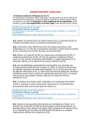 EXAMEN SUPLENTE JUNIO 2023
El examen consta de 3 Bloques (A, B y C)
En cada bloque se plantean varias preguntas, una para cada uno de los bloques de
contenidos de la asignatura, de las que deberá responder al número que se indica
en cada uno. En caso de responder a más cuestiones de las requeridas, serán
tenidas en cuenta las respondidas en primer lugar hasta alcanzar dicho número.
BLOQUE A (preguntas de concepto)
Puntuación máxima: 6 puntos
En este bloque se plantean 5 preguntas, de las que debe responder, a su elección,
SOLAMENTE 3.
Cada pregunta tendrá un valor máximo de 2 puntos.
A.1. Defina: a) enzima [0,4]; b) centro activo [0,4]; c) coenzima [0,4]; d)
inhibidor enzimático [0,4]; e) energía de activación [0,4].
A.2. a) Enumere cinco diferencias entre una célula eucariótica y otra
procariótica [1]. b) Cite dos componentes comunes a ambos tipos de células
[0,5] y mencione una función de cada uno de ellos [0,5].
A.3. Defina: a) mutación [0,25]; b) mutaciones cromosómicas [0,25]; c)
mutaciones genómicas [0,25]. d) Cite dos agentes mutagénicos físicos
[0,5]. e) ¿Por qué las mutaciones desempeñan un papel importante en la
selección natural y en la aparición de nuevas especies? [0,75]
A.4. Las encefalopatías espongiformes transmisibles son causadas por
formas acelulares descritas por Prusiner en 1982. a) ¿Cómo se denominan
los agentes causantes de estas enfermedades? [0,1] b) Describa este tipo
de agentes infecciosos [0,4]. c) ¿Qué otros dos tipos de partículas infectivas
acelulares conoce [0,4] y cuál es su composición química? [0,4]. d) ¿A qué
tipo de seres vivos pueden infectar cada una de estas tres formas
acelulares? [0,7]
A.5. a) Indique qué células están implicadas en la respuesta inmunitaria
celular y explique en qué consiste dicha respuesta [1]. b) Describa dos
funciones de cada uno de esos tipos de células [1].
BLOQUE B (preguntas de razonamiento)
Puntuación máxima: 2 puntos
En este bloque se plantean 5 preguntas de las que debe responder, a su elección,
SOLAMENTE 2.
Cada pregunta tendrá un valor máximo de 1 punto.
B.1. Razone si las siguientes afirmaciones son verdaderas o falsas: a) al
someter dos moléculas de ADN de igual longitud a altas temperaturas, se
desnaturalizará antes aquella que tenga mayor proporción de citosina [0,5];
b) un fragmento de una hebra de ADN podría hibridarse con cualquier
fragmento de ADN de otro organismo [0,5].
 