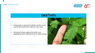 OBJETIVOS
• Comprender el aporte del método científico en el
avance del conocimiento sobre los seres vivos
• Reconocer la base material de la vida y sus
propiedades que la diferencian de la materia inerte
 