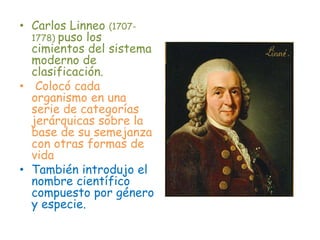 • Carlos Linneo (1707-
1778) puso los
cimientos del sistema
moderno de
clasificación.
• Colocó cada
organismo en una
serie de categorías
jerárquicas sobre la
base de su semejanza
con otras formas de
vida
• También introdujo el
nombre científico
compuesto por género
y especie.
 