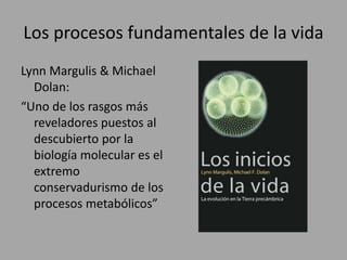 Los procesos fundamentales de la vida
Lynn Margulis & Michael
Dolan:
“Uno de los rasgos más
reveladores puestos al
descubierto por la
biología molecular es el
extremo
conservadurismo de los
procesos metabólicos”
 
