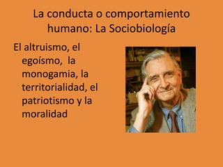 La conducta o comportamiento
humano: La Sociobiología
El altruismo, el
egoísmo, la
monogamia, la
territorialidad, el
patriotismo y la
moralidad
 