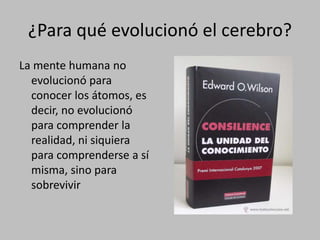 ¿Para qué evolucionó el cerebro?
La mente humana no
evolucionó para
conocer los átomos, es
decir, no evolucionó
para comprender la
realidad, ni siquiera
para comprenderse a sí
misma, sino para
sobrevivir
 