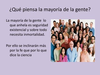 ¿Qué piensa la mayoría de la gente?
La mayoría de la gente lo
que anhela es seguridad
existencial y sobre todo
necesita inmortalidad.
Por ello se inclinarán más
por la fe que por lo que
dice la ciencia
 