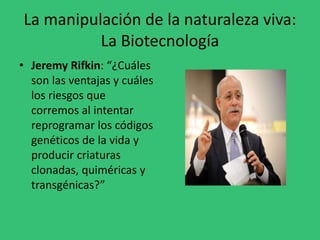 La manipulación de la naturaleza viva:
La Biotecnología
• Jeremy Rifkin: “¿Cuáles
son las ventajas y cuáles
los riesgos que
corremos al intentar
reprogramar los códigos
genéticos de la vida y
producir criaturas
clonadas, quiméricas y
transgénicas?”
 
