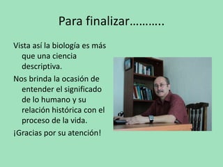 Para finalizar………..
Vista así la biología es más
que una ciencia
descriptiva.
Nos brinda la ocasión de
entender el significado
de lo humano y su
relación histórica con el
proceso de la vida.
¡Gracias por su atención!
 