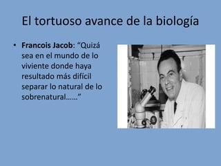 El tortuoso avance de la biología
• Francois Jacob: “Quizá
sea en el mundo de lo
viviente donde haya
resultado más difícil
separar lo natural de lo
sobrenatural……”
 