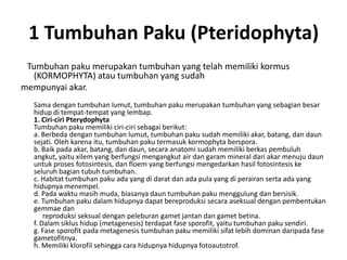 1 Tumbuhan Paku (Pteridophyta)
Tumbuhan paku merupakan tumbuhan yang telah memiliki kormus
(KORMOPHYTA) atau tumbuhan yang sudah
mempunyai akar.
Sama dengan tumbuhan lumut, tumbuhan paku merupakan tumbuhan yang sebagian besar
hidup di tempat-tempat yang lembap.
1. Ciri-ciri Pterydophyta
Tumbuhan paku memiliki ciri-ciri sebagai berikut:
a. Berbeda dengan tumbuhan lumut, tumbuhan paku sudah memiliki akar, batang, dan daun
sejati. Oleh karena itu, tumbuhan paku termasuk kormophyta berspora.
b. Baik pada akar, batang, dan daun, secara anatomi sudah memiliki berkas pembuluh
angkut, yaitu xilem yang berfungsi mengangkut air dan garam mineral dari akar menuju daun
untuk proses fotosintesis, dan floem yang berfungsi mengedarkan hasil fotosintesis ke
seluruh bagian tubuh tumbuhan.
c. Habitat tumbuhan paku ada yang di darat dan ada pula yang di perairan serta ada yang
hidupnya menempel.
d. Pada waktu masih muda, biasanya daun tumbuhan paku menggulung dan bersisik.
e. Tumbuhan paku dalam hidupnya dapat bereproduksi secara aseksual dengan pembentukan
gemmae dan
reproduksi seksual dengan peleburan gamet jantan dan gamet betina.
f. Dalam siklus hidup (metagenesis) terdapat fase sporofit, yaitu tumbuhan paku sendiri.
g. Fase sporofit pada metagenesis tumbuhan paku memiliki sifat lebih dominan daripada fase
gametofitnya.
h. Memiliki klorofil sehingga cara hidupnya hidupnya fotoautotrof.

 