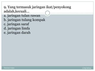 9. Yang termasuk jaringan ikat/penyokong
adalah,kecuali…
a. jaringan tulan rawan
b. jaringan tulang kompak
c. jaringan saraf
d. jaringan limfa
e. jaringan darah

linswan/11ipa1

1/25/2014

 