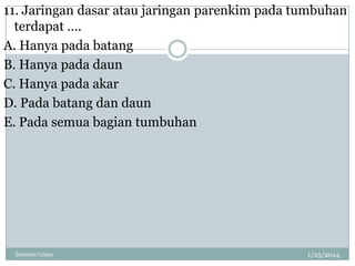 11. Jaringan dasar atau jaringan parenkim pada tumbuhan
terdapat ….
A. Hanya pada batang
B. Hanya pada daun
C. Hanya pada akar
D. Pada batang dan daun
E. Pada semua bagian tumbuhan

linswan/11ipa1

1/25/2014

 