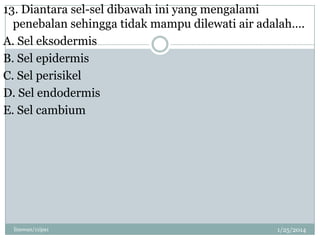 13. Diantara sel-sel dibawah ini yang mengalami
penebalan sehingga tidak mampu dilewati air adalah….
A. Sel eksodermis
B. Sel epidermis
C. Sel perisikel
D. Sel endodermis
E. Sel cambium

linswan/11ipa1

1/25/2014

 