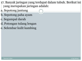 17. Banyak jaringan yang terdapat dalam tubuh. Berikut ini
yang merupakan jaringan adalah:
a. Sepotong jantung
b. Sepotong paha ayam
c. Segumpal darah
d. Potongan tulang lengan
e. Selembar kulit kambing

linswan/11ipa1

1/25/2014

 