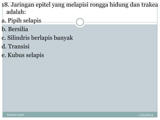 18. Jaringan epitel yang melapisi rongga hidung dan trakea
adalah:
a. Pipih selapis
b. Bersilia
c. Silindris berlapis banyak
d. Transisi
e. Kubus selapis

linswan/11ipa1

1/25/2014

 