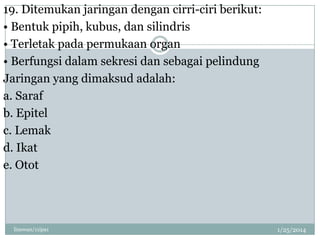 19. Ditemukan jaringan dengan cirri-ciri berikut:
• Bentuk pipih, kubus, dan silindris
• Terletak pada permukaan organ
• Berfungsi dalam sekresi dan sebagai pelindung
Jaringan yang dimaksud adalah:
a. Saraf
b. Epitel
c. Lemak
d. Ikat
e. Otot

linswan/11ipa1

1/25/2014

 