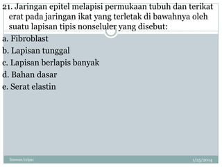 21. Jaringan epitel melapisi permukaan tubuh dan terikat
erat pada jaringan ikat yang terletak di bawahnya oleh
suatu lapisan tipis nonseluler yang disebut:
a. Fibroblast
b. Lapisan tunggal
c. Lapisan berlapis banyak
d. Bahan dasar
e. Serat elastin

linswan/11ipa1

1/25/2014

 
