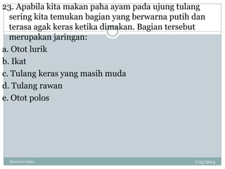 23. Apabila kita makan paha ayam pada ujung tulang
sering kita temukan bagian yang berwarna putih dan
terasa agak keras ketika dimakan. Bagian tersebut
merupakan jaringan:
a. Otot lurik
b. Ikat
c. Tulang keras yang masih muda
d. Tulang rawan
e. Otot polos

linswan/11ipa1

1/25/2014

 