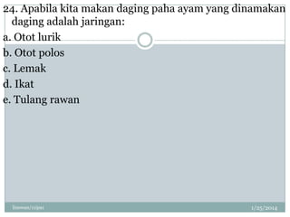 24. Apabila kita makan daging paha ayam yang dinamakan
daging adalah jaringan:
a. Otot lurik
b. Otot polos
c. Lemak
d. Ikat
e. Tulang rawan

linswan/11ipa1

1/25/2014

 