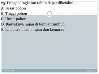 25. Dengan lingkaran tahun dapat diketahui ….
A. Besar pohon
B. Tinggi pohon
C. Umur pohon
D. Banyaknya hujan di tempat tumbuh
E. Lamanya musin hujan dan kemarau

linswan/11ipa1

1/25/2014

 