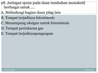 28. Jaringan spons pada daun tumbuhan monokotil
berfungsi untuk ….
A. Melindungi bagian daun yang lain
B. Tempat terjadinya fotosintesis
C. Menampung oksigen untuk fotosintesis
D. Tempat pertukaran gas
E. Tempat terjadinyapenguapan

linswan/11ipa1

1/25/2014

 