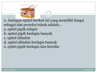 2. Jaringan epitel berikut ini yang memiliki fungsi
sebagai alat proteksi tubuh adalah...
a. epitel pipih selapis
b. epitel pipih berlapis banyak
c. epitel silindris
d. epitel silindris berlapis banyak
e. epitel pipih berlapis dan bersilia

linswan/11ipa1

1/25/2014

 