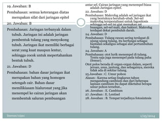 19. Jawaban: B
Pembahasan: semua keterangan diatas
merupakan sifat dari jaringan epitel
20. Jawaban: B
Pembahasan: Jaringan terbanyak dalam
tubuh. Jaringan ini adalah jaringan
pembentuk tulang yang menyokong
tubuh. Jaringan ikat memiliki berbagai
serat yang kuat maupun lentur,
sehingga cocok untuk mepertahankan
bentuk tubuh.
21. Jawaban: D
Pembahasan: bahan dasar jaringan ikat
merupakan bahan yang homogen
setengah cair. Bahan dasar
memilikiasam hialuronat yang jika
menempel ke cairan jaringan akan
membentuk saluran pembuangan

linswan/11ipa1

antar sel. Cairan jaringan yang menempel biasa
adalah Jaringan epitel.
22. Jawaban: D
Pembahasan: Makrofag adalah sel jaringan ikat
yang bentuknya berubah-ubah. Sel-sel
makrofag terspesialisasi untuk fagositosis
sehingga sel-sel ini giat memakan zat
buangan, sel-sel mati, dan bakteri. Makrofag
terdapat dekat pembuluh darah.
24. Jawaban: D
Pembahasan: Tulang rawan sering terdapat di
ujung-ujung tulang, itu berfungsi sebagai
bantalan sekaligus sebagai alat pertumbuhan
tulang.
24. Jawaban: A
Pembahasan: otot lurik menempel di tulang.
Tentu saja juga menempel pada tulang paha
(femur).
Otot polos berada di organ-organ dalam, seperti
jeroan, usus, jantung, dan sebagainya, mereka
tidak ada di sekitar tulang.
25.Jawaban : C. Umur pohon
Alasan : Karena setiap lingkaran tahun
mengandung cambium dan dari beberapa
lapisan cambium itu dapat diketahui berapa
umur pohon tersebut.,
26. Jawaban : E. Cambium
27. Jawaban : E. Lentisel
28. Jawaban : B. Tempat terjadinya fotosintesis

1/25/2014

 