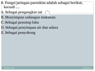 8. Fungsi jaringan parenkim adalah sebagai berikut,
kecuali ….
A. Sebagai pengangkut zat
B. Menyimpan cadangan makanan
C. Sebagai penutup luka
D. Sebagai penyimpan air dan udara
E. Sebagai penyokong

linswan/11ipa1

1/25/2014

 