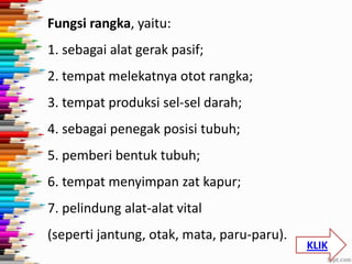 Fungsi rangka, yaitu:
1. sebagai alat gerak pasif;
2. tempat melekatnya otot rangka;

3. tempat produksi sel-sel darah;
4. sebagai penegak posisi tubuh;

5. pemberi bentuk tubuh;
6. tempat menyimpan zat kapur;
7. pelindung alat-alat vital
(seperti jantung, otak, mata, paru-paru).

KLIK

 