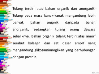 Tulang terdiri atas bahan organik dan anorganik.
Tulang pada masa kanak-kanak mengandung lebih
banyak

bahan

anorganik,

organik

sedangkan

daripada

tulang

bahan

orang

dewasa

sebaliknya. Bahan organik tulang terdiri atas amorf

serabut

kolagen

dan

zat

dasar

amorf

yang

mengandung glikosaminnoglikan yang berhubungan
dengan protein.

 