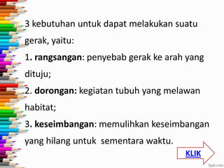 3 kebutuhan untuk dapat melakukan suatu
gerak, yaitu:

1. rangsangan: penyebab gerak ke arah yang
dituju;
2. dorongan: kegiatan tubuh yang melawan
habitat;
3. keseimbangan: memulihkan keseimbangan

yang hilang untuk sementara waktu.
KLIK

 