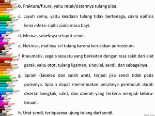 b. Fraktura/fisura, yaitu retak/patahnya tulang pipa.

c. Layuh semu, yaitu keadaan tulang tidak bertenaga, cakra epifisis
kena infeksi sipilis pada masa bayi.
d. Memar, sobeknya selaput sendi.
e. Nekrosa, matinya sel tulang karena kerusakan periosteum.
f. Rheumatik, segala sesuatu yang berkaitan dengan rasa sakit dari alat
gerak, yaitu otot, tulang ligamen, sinovial, sendi, dan sebagainya.
g. Sprain (keseleo dan salah urat), terjadi jika sendi tidak pada
posisinya. Sprain dapat menimbulkan pecahnya pembuluh darah

disertai bengkak, sakit, dan daerah yang terkena menjadi kebirubiruan.
h. Urat sendi, terlepasnya ujung tulang dari sendi.

 
