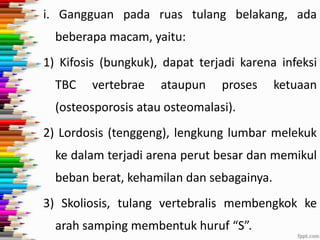 i. Gangguan pada ruas tulang belakang, ada

beberapa macam, yaitu:
1) Kifosis (bungkuk), dapat terjadi karena infeksi

TBC

vertebrae

ataupun

proses

ketuaan

(osteosporosis atau osteomalasi).
2) Lordosis (tenggeng), lengkung lumbar melekuk
ke dalam terjadi arena perut besar dan memikul
beban berat, kehamilan dan sebagainya.

3) Skoliosis, tulang vertebralis membengkok ke
arah samping membentuk huruf “S”.

 